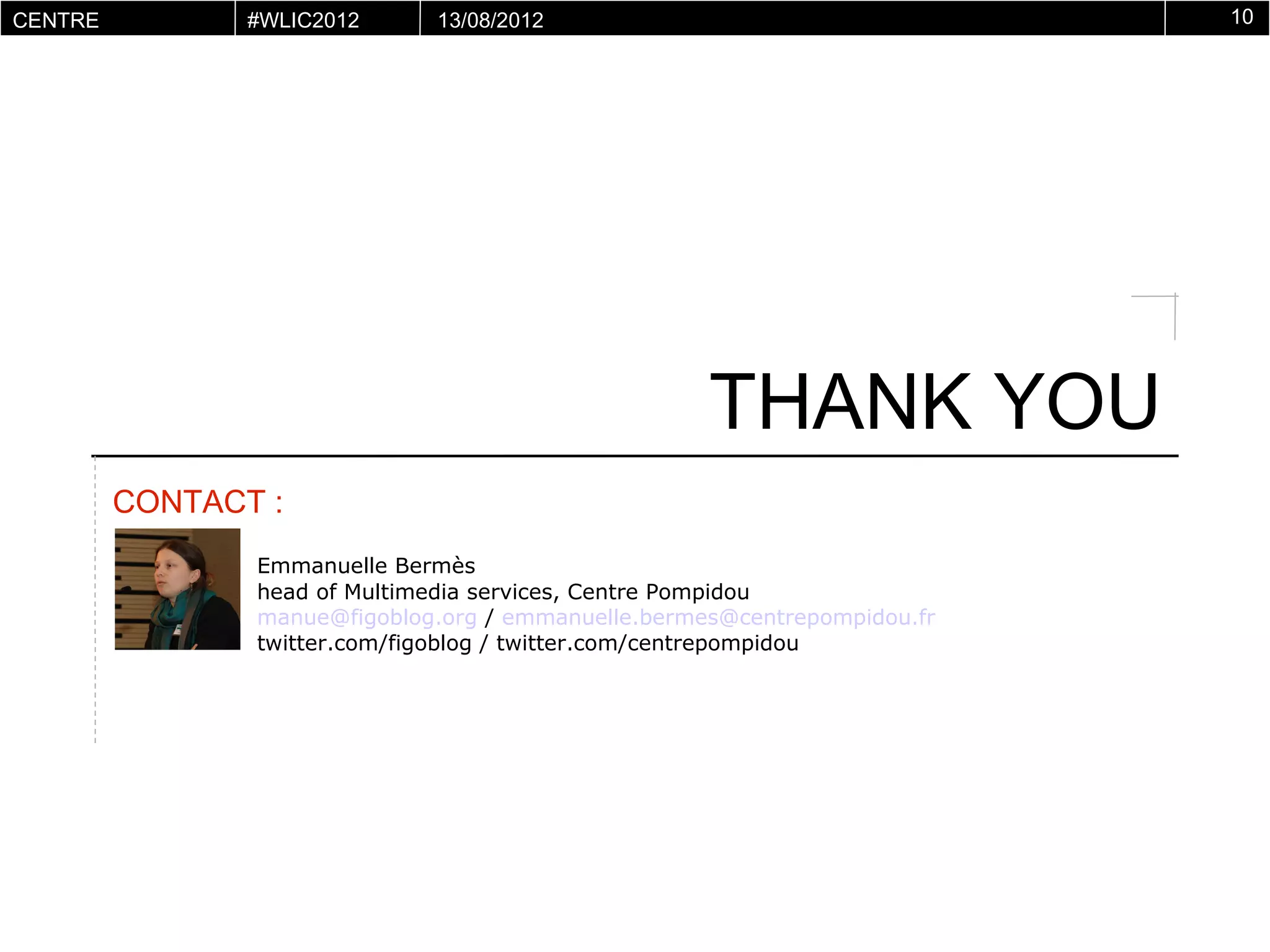 CENTRE       #WLIC2012     13/08/2012                                   10
POMPIDOU
VIRTUEL




                                                  THANK YOU
      CONTACT :
             Emmanuelle Bermès
             head of Multimedia services, Centre Pompidou
             manue@figoblog.org / emmanuelle.bermes@centrepompidou.fr
             twitter.com/figoblog / twitter.com/centrepompidou
 