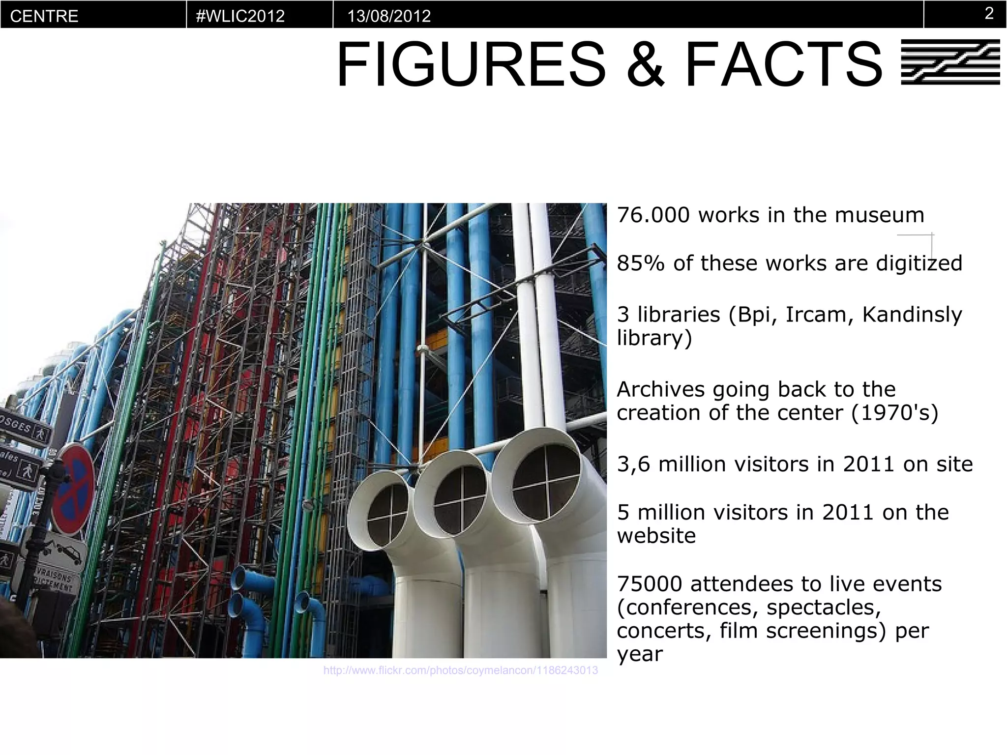 CENTRE     #WLIC2012       13/08/2012                                                                               2


                         FIGURES & FACTS
POMPIDOU
VIRTUEL




                                                                             76.000 works in the museum

                                                                             85% of these works are digitized

                                                                             3 libraries (Bpi, Ircam, Kandinsly
                                                                             library)

                                                                             Archives going back to the
                                                                             creation of the center (1970's)

                                                                             3,6 million visitors in 2011 on site

                                                                             5 million visitors in 2011 on the
                                                                             website

                                                                             75000 attendees to live events
                                                                             (conferences, spectacles,
                                                                             concerts, film screenings) per
                                                                             year
                       http://www.flickr.com/photos/coymelancon/1186243013
 