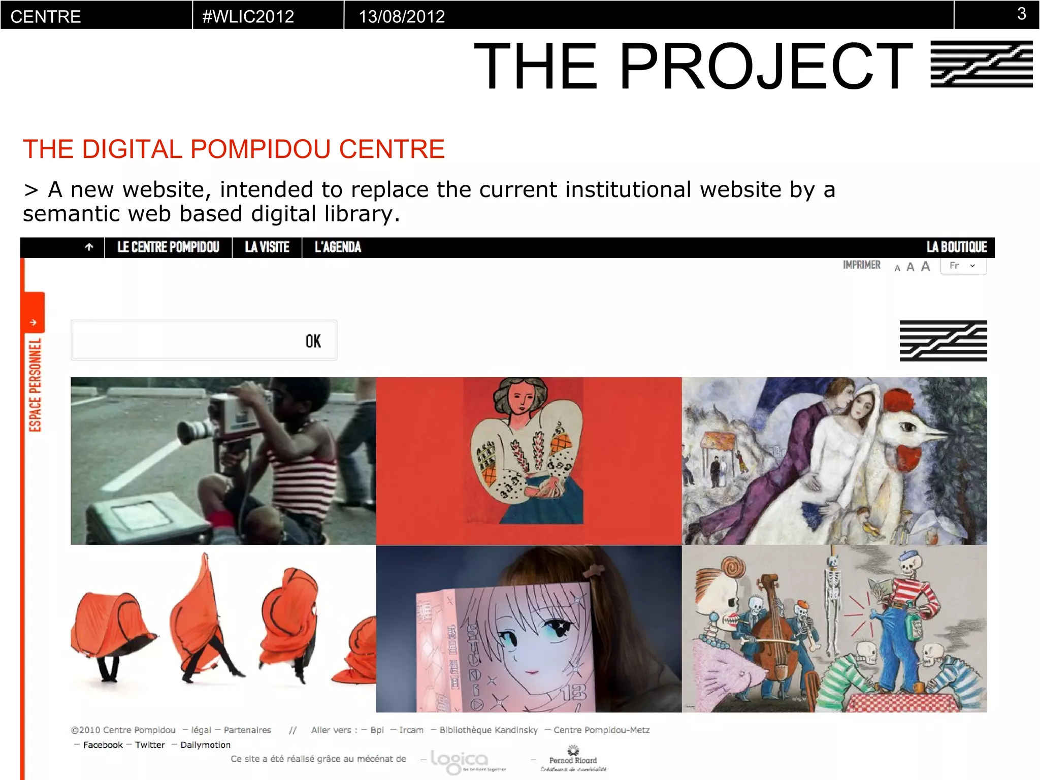 CENTRE           #WLIC2012     13/08/2012                                      3


                                            THE PROJECT
POMPIDOU
VIRTUEL




 THE DIGITAL POMPIDOU CENTRE
 > A new website, intended to replace the current institutional website by a
 semantic web based digital library.
 