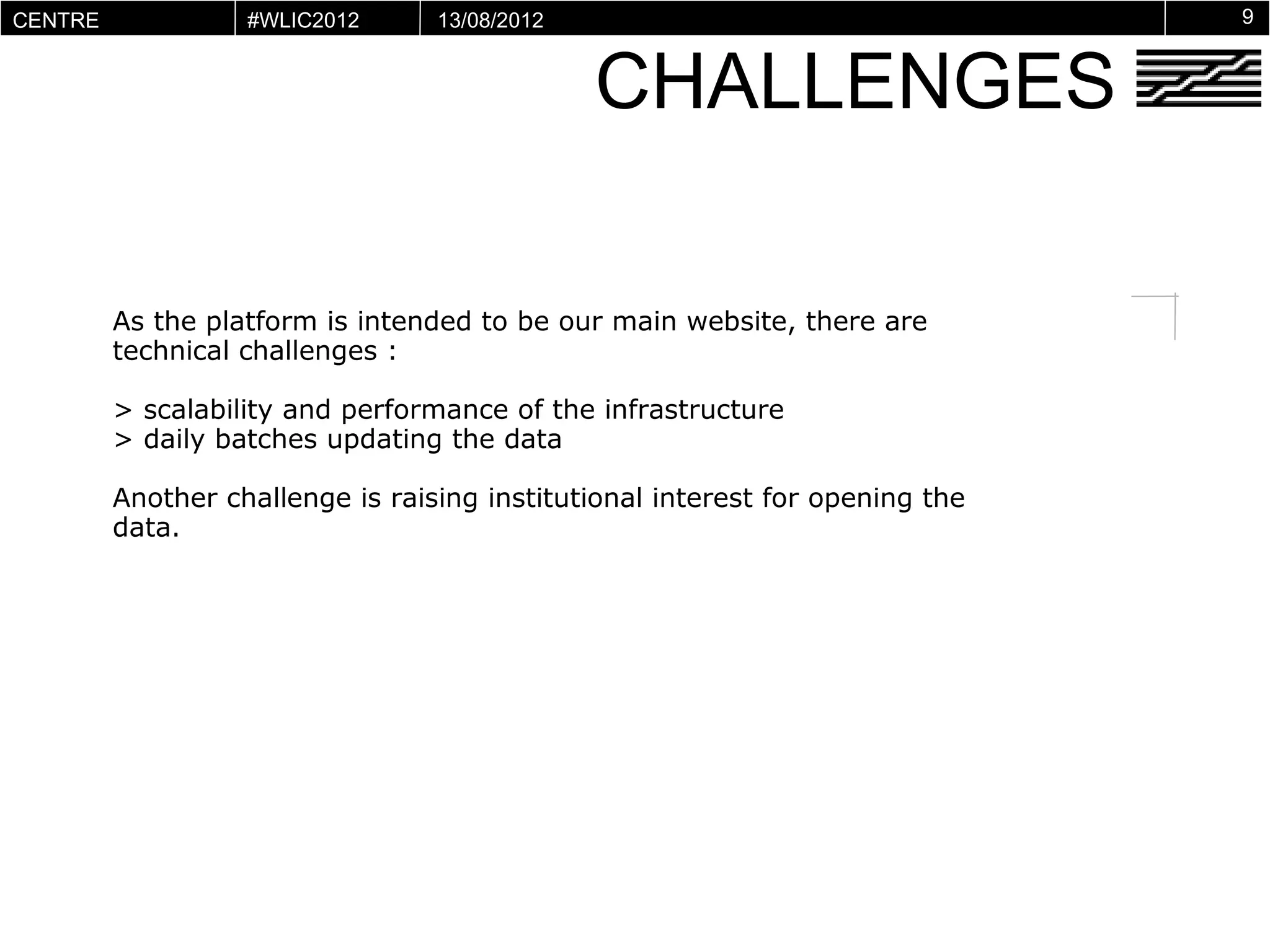 CENTRE          #WLIC2012      13/08/2012                                   9


                                            CHALLENGES
POMPIDOU
VIRTUEL




      As the platform is intended to be our main website, there are
      technical challenges :

      > scalability and performance of the infrastructure
      > daily batches updating the data

      Another challenge is raising institutional interest for opening the
      data.
 