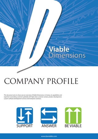 COMPANY PROFILE
This document aims to show case an overview of Viable Dimensions, its history, its capabilities and
expertise in providing customers globally with high value customer contact, product development,
custom software development services and enterprise solutions.




                                                               www.beviable.com
 