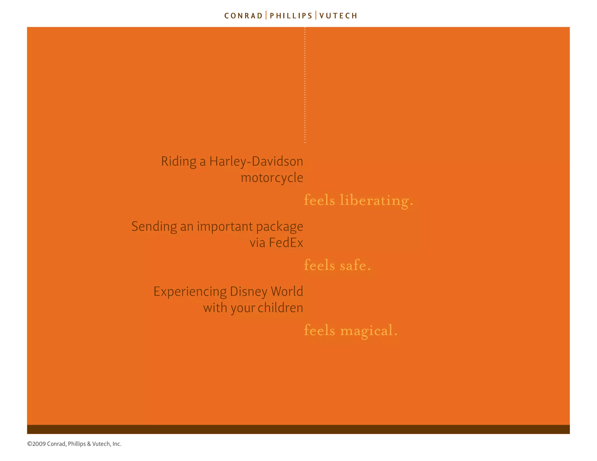 riding a harley-davidson
                                                          motorcycle
                                                                    feels liberating.
                                        sending an important package
                                                           via fedex
                                                                    feels safe.
                                           experiencing disney World
                                                   with your children
                                                                    feels magical.




©2009 Conrad, Phillips & Vutech, Inc.
 