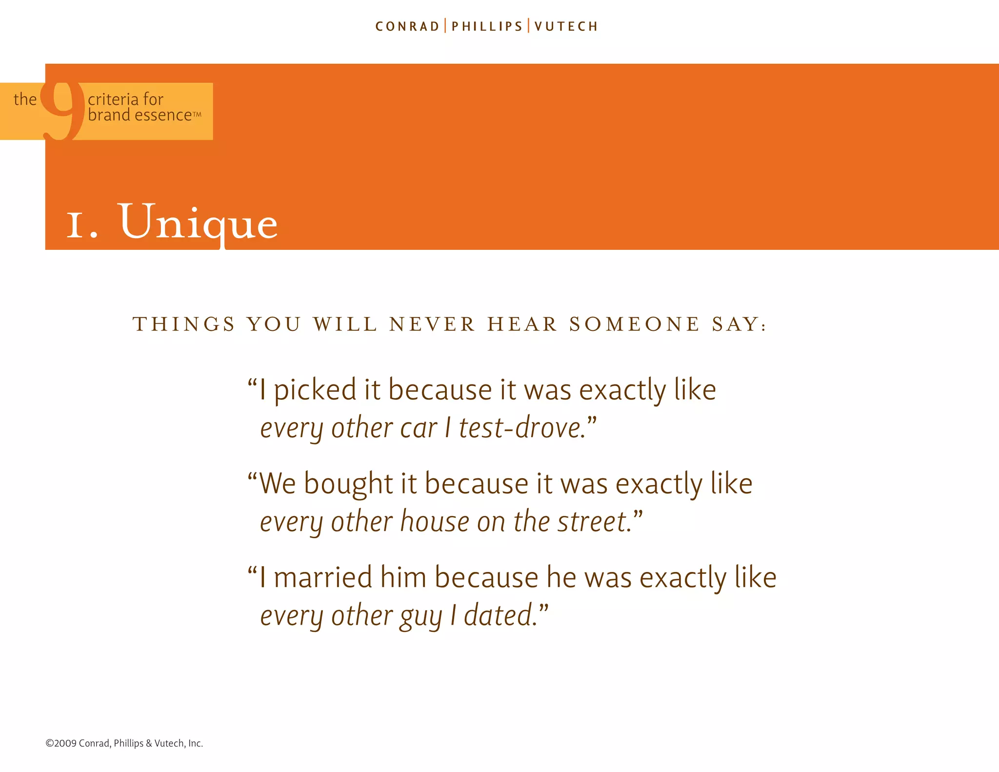 the            criteria for
               brand essence            TM




          1. Unique
                          T h I n g s y o U W I l l n E v E r h E A r s o m E o n E s A y:


                                              “I picked it because it was exactly like
                                               every other car I test-drove.”
                                              “We bought it because it was exactly like
                                               every other house on the street.”
                                              “I married him because he was exactly like
                                               every other guy I dated.”



      ©2009 Conrad, Phillips & Vutech, Inc.
 