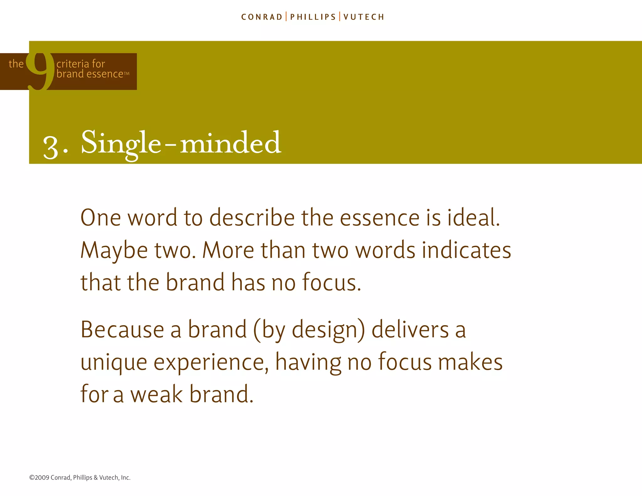 the            criteria for
               brand essence            TM




          3. single-minded

                        one word to describe the essence is ideal.
                        Maybe two. More than two words indicates
                        that the brand has no focus.
                        because a brand (by design) delivers a
                        unique experience, having no focus makes
                        for a weak brand.


      ©2009 Conrad, Phillips & Vutech, Inc.
 