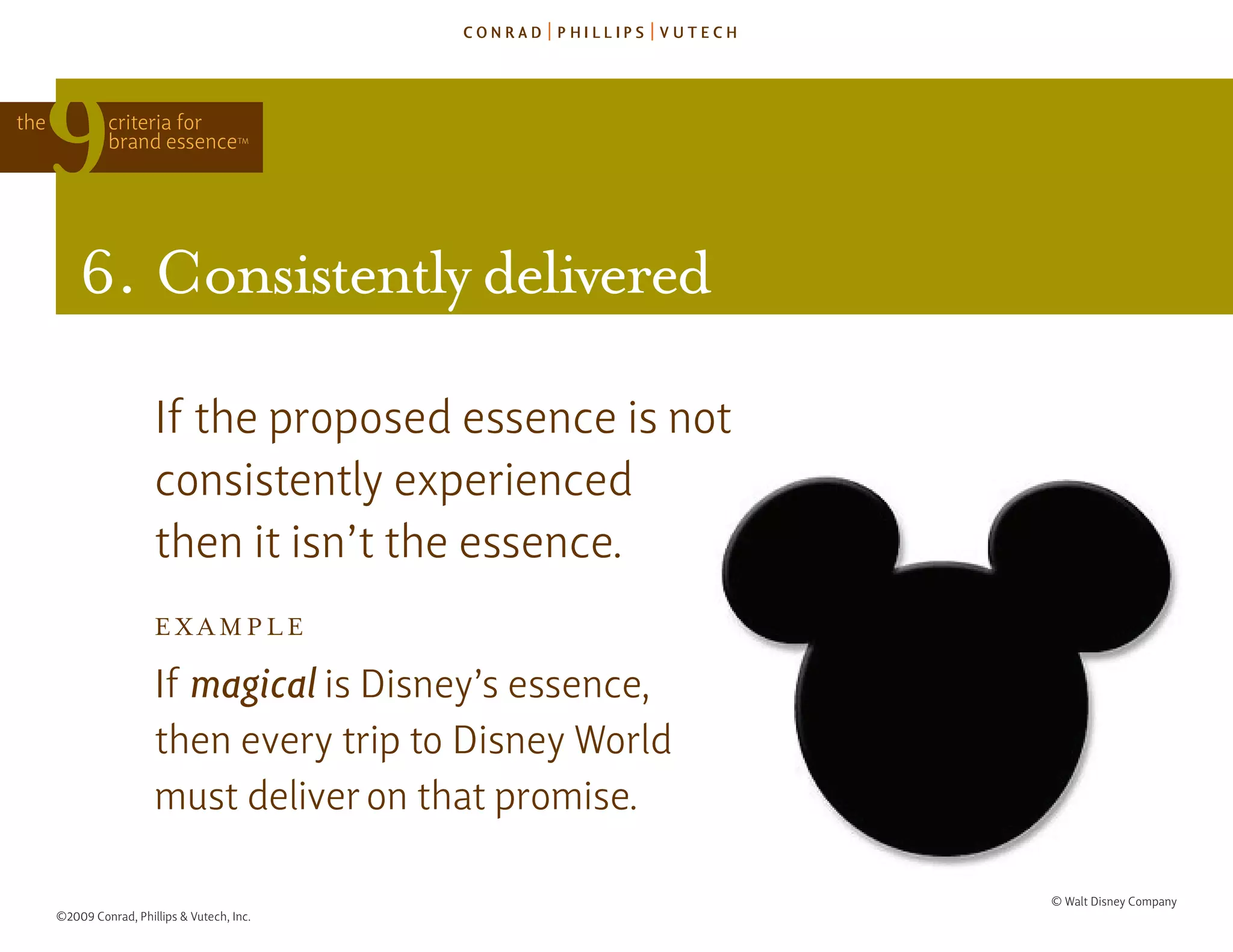 the            criteria for
               brand essence            TM




          6. consistently delivered

                        If the proposed essence is not
                        consistently experienced
                        then it isn’t the essence.
                        ExAmplE

                        If magical is disney’s essence,
                        then every trip to disney World
                        must deliver on that promise.

                                                          © Walt disney Company
      ©2009 Conrad, Phillips & Vutech, Inc.
 