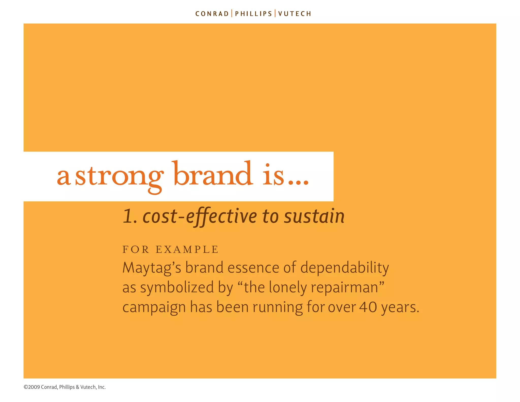 a strong brand is...
                                        1. cost-effective to sustain
                                        for ExAmplE
                                        Maytag’s brand essence of dependability
                                        as symbolized by “the lonely repairman”
                                        campaign has been running for over 40 years.



©2009 Conrad, Phillips & Vutech, Inc.
 