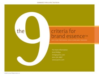 9               the




©2009 Conrad, Phillips & Vutech, Inc.
                                        criteria for
                                        brand essence

                                        for more information:
                                        kirk Phillips
                                        kirk@cpvinc.com
                                        614-224-3887
                                        www.cpvinc.com
                                                                                      TM
                                        WhaT eVery ProfessIonal should knoW abouT brandIng
 