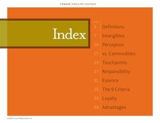 Page

                                                3      definitions

                                        Index   7      Intangibles
                                                14 Perception
                                                17 vs. Commodities
                                                24 Touchpoints
                                                27 responsibility
                                                31 essence
                                                35 The 9 Criteria
                                                59 loyalty
                                                68 advantages

©2009 Conrad, Phillips & Vutech, Inc.
 