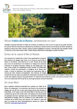 Communiqué de presse mai 2014
Mots clefs : Dinan Vallée de la Rance, randonnées pédestres, cyclos,
voies vertes, balades à cheval
Dinan Vallée de la Rance, randonnées en vue !
Véritable concentré d’histoire la Vallée de la Rance se dévoile au fil de l’eau et au gré de ses petits chemins.
Sur près de 300 km 40 parcours attendent les randonneurs avertis comme les amoureux de belles balades en
famille ou entre amis. Alors, circuits, cartes et autres topoguides en poche, c’est parti pour des balades à pied,
à cheval ou à vélo, seuls mots d’ordre : liberté, plaisir, patrimoine et paysages à couper le souffle !
Evran et le canal d’Ille et Rance
Les amateurs de randonnées à fleur d’eau apprécieront la douceur
des chemins de halage entre Evran et le long du canal d’Ille et
Rance, à mi-chemin entre Rennes et la mer. Terrain de jeu idéal
pour tous les randonneurs les chemins de halage sont ponctués
d’écluses et de belles demeures. Fidèles au vieil adage pour vivre
bien vivons cachés de magnifiques petits manoirs se dissimulent
alentour, invitant les promeneurs à s’éloigner de la Rance pour
mieux y revenir et découvrir, son histoire son patrimoine bâti ou
encore ses sites naturels remarquables. Ces chemins de halage
accueillent tous les types de randonnées. Totalement sécurisés ils sont parfaits pour les premières randonnées
à vélo sans petites roues de votre petit dernier ! À noter pour les marcheurs avertis, ces sentiers croisent le GR
34 C, une variante du GR 34 qui fait ici une large incursion en terres bretonnes.
En roue libre
Deux superbes itinéraires attendent les cyclistes en Vallée de la
Rance. Ils empruntent une ancienne voie ferrée et les chemins de
halage. Sur ses 107 km, la voie verte V2 permet de relier Rennes et
Saint-Malo. La V3 quant à elle relie Saint-Malo à Sarzeau pour des
randonnées cap au Sud. Toutes deux sont idéales pour des balades
de quelques heures à quelques jours. De nombreux hébergements
spécialement équipés pour les cyclistes ont été sélectionnés. Les
amateurs de la petite reine vont pouvoir s’en donner à cœur joie
sans se soucier du reste. Renseignements auprès de l’Office de
Tourisme. www.dinan-tourisme.com
 