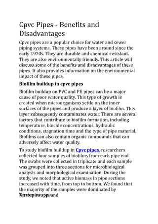 Cpvc Pipes - Benefits and
Disadvantages
Cpvc pipes are a popular choice for water and sewer
piping systems. These pipes have been around since the
early 1970s. They are durable and chemical-resistant.
They are also environmentally friendly. This article will
discuss some of the benefits and disadvantages of these
pipes. It also provides information on the environmental
impact of these pipes.
Biofilm buildup in cpvc pipes
Biofilm buildup on PVC and PE pipes can be a major
cause of poor water quality. This type of growth is
created when microorganisms settle on the inner
surfaces of the pipes and produce a layer of biofilm. This
layer subsequently contaminates water. There are several
factors that contribute to biofilm formation, including
temperature, biocide concentrations, hydraulic
conditions, stagnation time and the type of pipe material.
Biofilms can also contain organic compounds that can
adversely affect water quality.
To study biofilm buildup in Cpvc pipes, researchers
collected four samples of biofilms from each pipe end.
The swabs were collected in triplicate and each sample
was grouped into three sections for microbiological
analysis and morphological examination. During the
study, we noted that active biomass in pipe sections
increased with time, from top to bottom. We found that
the majority of the samples were dominated by
Nitrospira spp. and
Terrimonas spp.
 