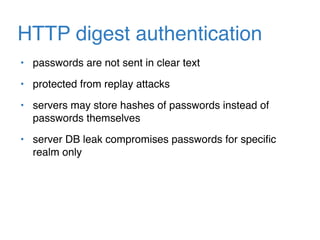 HTTP digest authentication
• passwords are not sent in clear text
• protected from replay attacks
• servers may store hashes of passwords instead of
passwords themselves
• server DB leak compromises passwords for speciﬁc
realm only
 