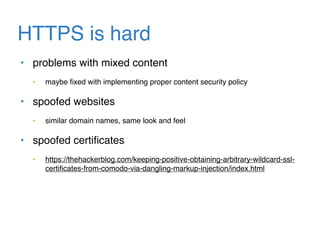 HTTPS is hard
• problems with mixed content
• maybe ﬁxed with implementing proper content security policy
• spoofed websites
• similar domain names, same look and feel
• spoofed certiﬁcates
• https://thehackerblog.com/keeping-positive-obtaining-arbitrary-wildcard-ssl-
certiﬁcates-from-comodo-via-dangling-markup-injection/index.html
 