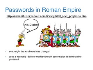Passwords in Roman Empire
Ave, Caesar!
http://ancienthistory.about.com/library/bl/bl_text_polybius6.htm
• every night the watchword was changed
• used a “roundtrip” delivery mechanism with conﬁrmation to distribute the
password
 