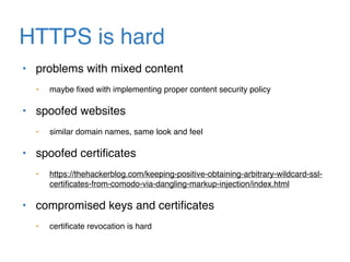 HTTPS is hard
• problems with mixed content
• maybe ﬁxed with implementing proper content security policy
• spoofed websites
• similar domain names, same look and feel
• spoofed certiﬁcates
• https://thehackerblog.com/keeping-positive-obtaining-arbitrary-wildcard-ssl-
certiﬁcates-from-comodo-via-dangling-markup-injection/index.html
• compromised keys and certiﬁcates
• certiﬁcate revocation is hard
 