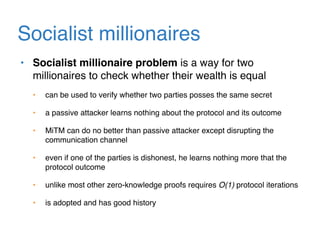 Socialist millionaires
• Socialist millionaire problem is a way for two
millionaires to check whether their wealth is equal
• can be used to verify whether two parties posses the same secret
• a passive attacker learns nothing about the protocol and its outcome
• MiTM can do no better than passive attacker except disrupting the
communication channel
• even if one of the parties is dishonest, he learns nothing more that the
protocol outcome
• unlike most other zero-knowledge proofs requires O(1) protocol iterations
• is adopted and has good history
 