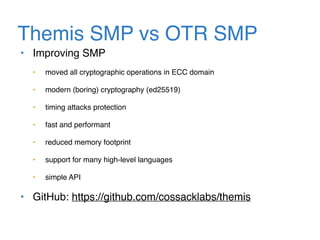 Themis SMP vs OTR SMP
• Improving SMP
• moved all cryptographic operations in ECC domain
• modern (boring) cryptography (ed25519)
• timing attacks protection
• fast and performant
• reduced memory footprint
• support for many high-level languages
• simple API
• GitHub: https://github.com/cossacklabs/themis
 