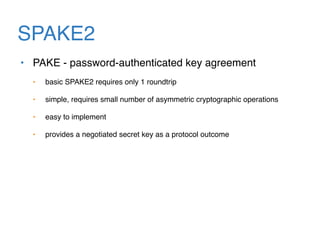 SPAKE2
• PAKE - password-authenticated key agreement
• basic SPAKE2 requires only 1 roundtrip
• simple, requires small number of asymmetric cryptographic operations
• easy to implement
• provides a negotiated secret key as a protocol outcome
 