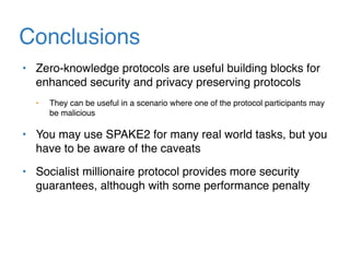 Conclusions
• Zero-knowledge protocols are useful building blocks for
enhanced security and privacy preserving protocols
• They can be useful in a scenario where one of the protocol participants may
be malicious
• You may use SPAKE2 for many real world tasks, but you
have to be aware of the caveats
• Socialist millionaire protocol provides more security
guarantees, although with some performance penalty
 