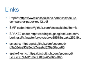 Links
• Paper: https://www.cossacklabs.com/ﬁles/secure-
comparator-paper-rev12.pdf
• SMP code: https://github.com/cossacklabs/themis
• SPAKE2 code: https://boringssl.googlesource.com/
boringssl/+/master/crypto/curve25519/spake25519.c
• sctest.c: https://gist.github.com/secumod/
d3a064ee93e3eda74aebd379e60ede66
• spake2test.c: https://gist.github.com/secumod/
5c35c067a4e25fbe038f09a2706b236b
 