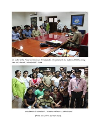 Mr. Sudhir Sinha, Police Commissioner, Ahmedabad in interaction with the students of NIMCJ during
their visit to Police Commissioner’s Office.




                 Group Photo of Semester – 3 students with Police Commissioner

                               (Photo and Caption by: Urvin Vyas)
 