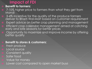  Benefit to farmers:
 7-10% higher price to farmers than what they get from
Mandi
 3-4% incentive for the quality of the produce farmers
deliver to Bharti Wal-Mart based on customer requirement
 Expert advice on better crop planning and management
 Efficient crop calendar management aimed at catching
early and late seasons for better prices
 Opportunity to maximize and improve income by offering
better quality
 Benefit to stores & customers:
 Fresh produce
 Local source
 Consistent quality
 Safer food
 Value for money
 Lower cost compared to open market buys
 