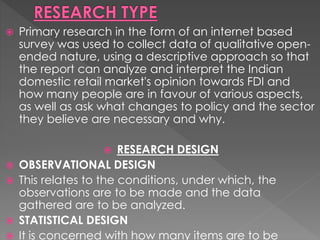  Primary research in the form of an internet based
survey was used to collect data of qualitative open-
ended nature, using a descriptive approach so that
the report can analyze and interpret the Indian
domestic retail market's opinion towards FDI and
how many people are in favour of various aspects,
as well as ask what changes to policy and the sector
they believe are necessary and why.
 RESEARCH DESIGN
 OBSERVATIONAL DESIGN
 This relates to the conditions, under which, the
observations are to be made and the data
gathered are to be analyzed.
 STATISTICAL DESIGN
 It is concerned with how many items are to be
 
