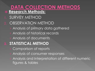  Research Methods:
1. SURVEY METHOD
2. OBSERVATION METHOD
› Analysis of primary data gathered
› Analysis of historical records
› Analysis of documents
3. STATISTICAL METHOD
› Comparison of reports
› Analysis of consumer responses
› Analysis and Interpretation of different numeric
figures & tables
 
