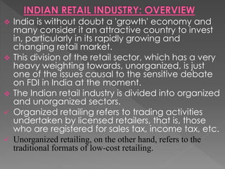  India is without doubt a 'growth' economy and
many consider it an attractive country to invest
in, particularly in its rapidly growing and
changing retail market.
 This division of the retail sector, which has a very
heavy weighting towards, unorganized, is just
one of the issues causal to the sensitive debate
on FDI in India at the moment.
 The Indian retail industry is divided into organized
and unorganized sectors.
 Organized retailing refers to trading activities
undertaken by licensed retailers, that is, those
who are registered for sales tax, income tax, etc.
 Unorganized retailing, on the other hand, refers to the
traditional formats of low-cost retailing.
 