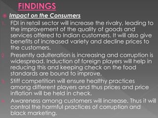  Impact on the Consumers
1. FDI in retail sector will increase the rivalry, leading to
the improvement of the quality of goods and
services offered to Indian customers. It will also give
benefits of increased variety and decline prices to
the customers.
2. Presently adulteration is increasing and corruption is
widespread. Induction of foreign players will help in
reducing this and keeping check on the food
standards are bound to improve.
3. Stiff competition will ensure healthy practices
among different players and thus prices and price
inflation will be held in check.
4. Awareness among customers will increase. Thus it will
control the harmful practices of corruption and
black marketing.
 