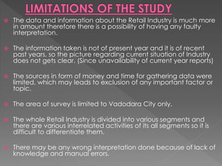  The data and information about the Retail Industry is much more
in amount therefore there is a possibility of having any faulty
interpretation.
 The information taken is not of present year and it is of recent
past years, so the picture regarding current situation of Industry
does not gets clear. (Since unavailability of current year reports)
 The sources in form of money and time for gathering data were
limited, which may leads to exclusion of any important factor or
topic.
 The area of survey is limited to Vadodara City only.
 The whole Retail Industry is divided into various segments and
there are various interrelated activities of its all segments so it is
difficult to differentiate them.
 There may be any wrong interpretation done because of lack of
knowledge and manual errors.
 