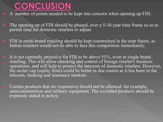  A number of points needed to be kept into concern when opening up FDI:
 The opening up of FDI should be phased, over a 5-10 year time frame so as to
permit time for domestic retailers to adjust.
 FDI in multi-brand retailing should be kept constrained in the near future, as
Indian retailers would not be able to face this competition immediately.
 It is not currently attractive for FDI to be above 51%, even in single brand
retailing. This will allow checking and control of foreign retailer's business
operations, and will help to protect the interests of domestic retailers. However,
the sector cap (equity limit) could be better in due course as it has been in the
telecom, banking and insurance markets.
 Certain products that are responsive should not be allowed, for example,
arms/ammunition and military equipment. The excluded products should be
expressly stated in policy.
 