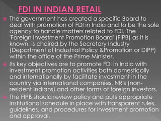  The government has created a specific Board to
deal with promotion of FDI in India and to be the sole
agency to handle matters related to FDI. The
'Foreign Investment Promotion Board' (FIPB) as it is
known, is chaired by the Secretary Industry
(Department of Industrial Policy &Promotion or DIPP)
within the office of the Prime Minister.
 Its key objectives are to promote FDI in India with
investment promotion activities both domestically
and internationally by facilitate investment in the
country via international companies, NRIs (non-
resident Indians) and other forms of foreign investors.
 The FIPB should review policy and puts appropriate
institutional schedule in place with transparent rules,
guidelines, and procedures for investment promotion
and approval.
 