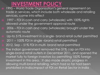  1995 – World Trade Organization‟s general agreement on
trade in services, which include both wholesale and retailing
services, came into effect
 1997 – FDI in cash and carry (wholesale) with 100% rights
allowed under the government approval route
 2006 – FDI in cash and carry (wholesale) brought under the
automatic route
 Up-to 51% investment in a single- brand retail outlet permitted
 2011 – 100% FDI in single –brand retail permitted
 2012, Sep – 51% FDI in multi- brand retail permitted
 The Indian government removed the 51% cap on FDI into
single-brand retail outlets in December 2011, and opened the
market fully to foreign investors by permitting 100% foreign
investment in this area. It also made drastic progress in
allowing multi-brand retailing, which had so far had been
prohibited in India.Impact of FDI on Retail Sector in India
 