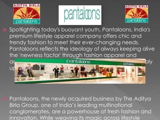  Spotlighting today's buoyant youth, Pantaloons, India's
premium lifestyle apparel company offers chic and
trendy fashion to meet their ever-changing needs.
Pantaloons reflects the ideology of always keeping alive
the 'newness factor' through fashion apparel and
accessories that are visually appealing and fashionably
upbeat.
 Pantaloons, the newly acquired business by The Aditya
Birla Group, one of India’s leading multinational
conglomerates, are a powerhouse of fresh fashion and
innovation. While weaving its magic across lifestyle
 