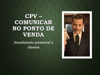 CPV –
COMUNICAR
NO PONTO DE
VENDA
Atendimento presencial a
clientes
 