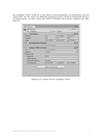 Das GameObject ’Volume’ enth¨alt die in Unity ¨ubliche Transform-Komponente, eine Bounding-Box und einen
’Volume Filter’. Der Filter liest ein als JSON-Datei zugewiesenes Dataset und l¨adt die entsprechende 3D-Textur
ins Shader-Programm. Im Flyout ’Volume Info’ werden die Metadaten des Datensatzes angezeigt (siehe Abbil-
dung 3.10).
Abbildung 3.10: Inspector-View von GameObject ’Volume’
Unity®Volume Rendering – Benutzerhandbuch, Version 1.0, 16. Juni 2016 8
 