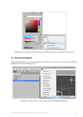 Abbildung 3.31: Color-Editor mit Preset-Library und Color-Editor-Flyout zur Wahl einer Preset-Library
3.7 Benutzerhandbuch
Dieses Benutzerhandbuch ist im Unity-Package auch als PDF-Datei vorhanden und kann ¨uber das Hilfe-Men¨u
aufgerufen werden (siehe Abbildung 3.32).
Abbildung 3.32: Men¨u ’Help’ mit dem Eintrag cpvrLab VolumeRendering Manual
Unity®Volume Rendering – Benutzerhandbuch, Version 1.0, 16. Juni 2016 19
 
