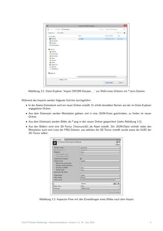Abbildung 3.2: Datei-Explorer ’Import DICOM-Dataset. . . ’ zur Wahl eines Ordners mit *.dcm-Dateien
W¨ahrend des Imports werden folgende Schritte durchgef¨uhrt:
ˆ In der Assets-Datenbank wird ein neuer Ordner erstellt. Er erh¨alt denselben Namen wie der im Datei-Explorer
angegebene Ordner.
ˆ Aus dem Datensatz werden Metadaten gelesen und in eine JSON-Datei geschrieben, zu ﬁnden im neuen
Ordner.
ˆ Aus dem Datensatz werden Bilder als *.png in den neuen Ordner gespeichert (siehe Abbildung 3.3).
ˆ Aus den Bildern wird eine 3D-Textur (Texture3D) als Asset erstellt. Die JSON-Datei enth¨alt nebst den
Metadaten auch eine Liste der PNG-Dateien, aus welchen die 3D-Textur erstellt wurde sowie die GUID der
3D-Textur selber.
Abbildung 3.3: Inspector-View mit den Einstellungen eines Bildes nach dem Import
Unity®Volume Rendering – Benutzerhandbuch, Version 1.0, 16. Juni 2016 4
 