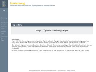 QIR
Einleitung
Problem
Grundlagen
Quadriken
Kollineation
Stereo
Konzept
DMD
Umsetzung
GUI
Repo
Umsetzung
Quadriken im Raum und ihre Schnittbilder an ebenen Fl¨achen
Repository
https://github.com/brugr9/qir
Bildnachweis:
Figure 4.39: The ﬁve non-degenerated real quadrics. Top left: ellipsoid. Top right: hyperboloid of two sheets (one facing up and one
facing down). Bottom left: elliptic paraboloid. Bottom middle: hyperboloid of one sheet. Bottom right: hyperbolic paraboloid.
(Die f¨unf nicht-degenerierten reellen Quadriken. Oben links: Ellipsoid. Oben rechts: zweischaliges Hyperboloid (eine Schale nach oben und
eine nach unten gerichtet). Unten links: elliptisches Paraboloid. Unten Mitte: einschalges Hyperboloid. Unten rechts: hyperolisches
Paraboloid.)
In: Daniel Zwillinger: Standard Mathematical Tables and Formulae. 31. Auﬂ. Boca Raton, FL: Chapman & Hall/CRC, 2003. S. 580.
Berner Fachhochschule | Haute ´ecole sp´ecialis´ee bernoise | Bern University of Applied Sciences
 