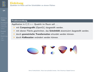 QIR
Einleitung
Problem
Grundlagen
Quadriken
Kollineation
Stereo
Konzept
DMD
Umsetzung
GUI
Repo
Einleitung
Quadriken im Raum und ihre Schnittbilder an ebenen Fl¨achen
Problemstellung
Applikation in C/C++: Quadrik im Raum soll . . .
mit Computergraﬁk (OpenGL) dargestellt werden.
mit ebener Fl¨ache geschnitten, das Schnittbild akzentuiert dargestellt werden.
durch geometrische Transformation erkundet werden k¨onnen.
durch Kollineation ver¨andert werden k¨onnen.
FIGURE 4.39
The ve non-degenerate real quadrics. Top left: ellipsoid. Top right: hyperboloid of two
sheets (one facing up and one facing down). Bottom left: elliptic paraboloid. Bottom middle:
hyperboloid of one sheet. Bottom right: hyperbolic paraboloid.
FIGURE 4.39
The ve non-degenerate real quadrics. Top left: ellipsoid. Top right: hyperboloid of two
sheets (one facing up and one facing down). Bottom left: elliptic paraboloid. Bottom middle:
hyperboloid of one sheet. Bottom right: hyperbolic paraboloid.
Conversely, an equation of the form
Ü
¾
· Ý
¾
· Þ
¾
· ¾ Ü · ¾ Ý · ¾ Þ · ¼ (4.18.7)
deﬁnes a sphere if ¾ · ¾ · ¾ ; the center is ´      µ and the radius isÔ ¾ · ¾ · ¾   .
1. Four points not in the same plane determine a unique sphere. If the points
have coordinates ´Ü½ Ý½ Þ½µ, ´Ü¾ Ý¾ Þ¾µ, ´Ü¿ Ý¿ Þ¿µ, and ´Ü Ü Þ µ, the
© 2003 by CRC Press LLC
FIGURE 4.39
The ve non-degenerate real quadrics. Top left: ellipsoid. Top right: hyperboloid of two
sheets (one facing up and one facing down). Bottom left: elliptic paraboloid. Bottom middle:
hyperboloid of one sheet. Bottom right: hyperbolic paraboloid.
Conversely, an equation of the form
Ü
¾
· Ý
¾
· Þ
¾
· ¾ Ü · ¾ Ý · ¾ Þ · ¼ (4.18.7)
deﬁnes a sphere if ¾ · ¾ · ¾ ; the center is ´      µ and the radius isÔ ¾ · ¾ · ¾   .
1. Four points not in the same plane determine a unique sphere. If the points
have coordinates ´Ü½ Ý½ Þ½µ, ´Ü¾ Ý¾ Þ¾µ, ´Ü¿ Ý¿ Þ¿µ, and ´Ü Ü Þ µ, the
FIGURE 4.39
The ve non-degenerate real quadrics. Top left: ellipsoid. Top right: hyperboloid of two
sheets (one facing up and one facing down). Bottom left: elliptic paraboloid. Bottom middle:
hyperboloid of one sheet. Bottom right: hyperbolic paraboloid.
Conversely, an equation of the form
Ü
¾
· Ý
¾
· Þ
¾
· ¾ Ü · ¾ Ý · ¾ Þ · ¼ (4.18.7)
deﬁnes a sphere if ¾ · ¾ · ¾ ; the center is ´      µ and the radius isÔ ¾ · ¾ · ¾   .
1. Four points not in the same plane determine a unique sphere. If the points
have coordinates ´Ü½ Ý½ Þ½µ, ´Ü¾ Ý¾ Þ¾µ, ´Ü¿ Ý¿ Þ¿µ, and ´Ü Ü Þ µ, the
FIGURE 4.39
The ve non-degenerate real quadrics. Top left: ellipsoid. Top right: hyperboloid of two
sheets (one facing up and one facing down). Bottom left: elliptic paraboloid. Bottom middle:
hyperboloid of one sheet. Bottom right: hyperbolic paraboloid.
Conversely, an equation of the form
Ü
¾
· Ý
¾
· Þ
¾
· ¾ Ü · ¾ Ý · ¾ Þ · ¼ (4.18.7)
deﬁnes a sphere if ¾ · ¾ · ¾ ; the center is ´      µ and the radius isÔ ¾ · ¾ · ¾   .
1. Four points not in the same plane determine a unique sphere. If the points
have coordinates ´Ü½ Ý½ Þ½µ, ´Ü¾ Ý¾ Þ¾µ, ´Ü¿ Ý¿ Þ¿µ, and ´Ü Ü Þ µ, the
Berner Fachhochschule | Haute ´ecole sp´ecialis´ee bernoise | Bern University of Applied Sciences
 