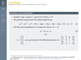 QIR
Einleitung
Problem
Grundlagen
Quadriken
Kollineation
Stereo
Konzept
DMD
Umsetzung
GUI
Repo
Grundlagen
Quadriken im Raum und ihre Schnittbilder an ebenen Fl¨achen
Quadriken und Schnittbilder
Quadrik (engl. quadric)1: gekr¨ummte Fl¨ache in R3
Als gemischt-quadratische Koordinatengleichung:
ax2
+ by2
+ cz2
+ 2fyz + 2gzx + 2hxy + 2px + 2qy + 2rz + d = 0 (1)
Als Matrizenmultiplikation im projektiven Raum (w = 1):
vT
· Q · v = 0 (2)
mit
v =




x
y
z
1



 und symmetrischer Koeﬃzientenmatrize Q =




a h g p
h b f q
g f c r
p q r d




1
Zwillinger, Daniel: Standard Mathematical Tables and Formulae, Boca Raton, FL: Chapman & Hall/CRC,
2003, page 578. Berner Fachhochschule | Haute ´ecole sp´ecialis´ee bernoise | Bern University of Applied Sciences
 