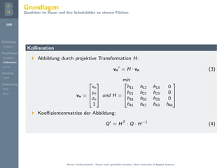 QIR
Einleitung
Problem
Grundlagen
Quadriken
Kollineation
Stereo
Konzept
DMD
Umsetzung
GUI
Repo
Grundlagen
Quadriken im Raum und ihre Schnittbilder an ebenen Fl¨achen
Kollineation
Abbildung durch projektive Transformation H:
vn = H · vn (3)
mit
vn =




xn
yn
zn
1



 und H =




h11 h12 h13 0
h21 h22 h23 0
h31 h32 h33 0
h41 h42 h43 h44




Koeﬃzientenmatrize der Abbildung:
Q = HT
· Q · H−1
(4)
Berner Fachhochschule | Haute ´ecole sp´ecialis´ee bernoise | Bern University of Applied Sciences
 