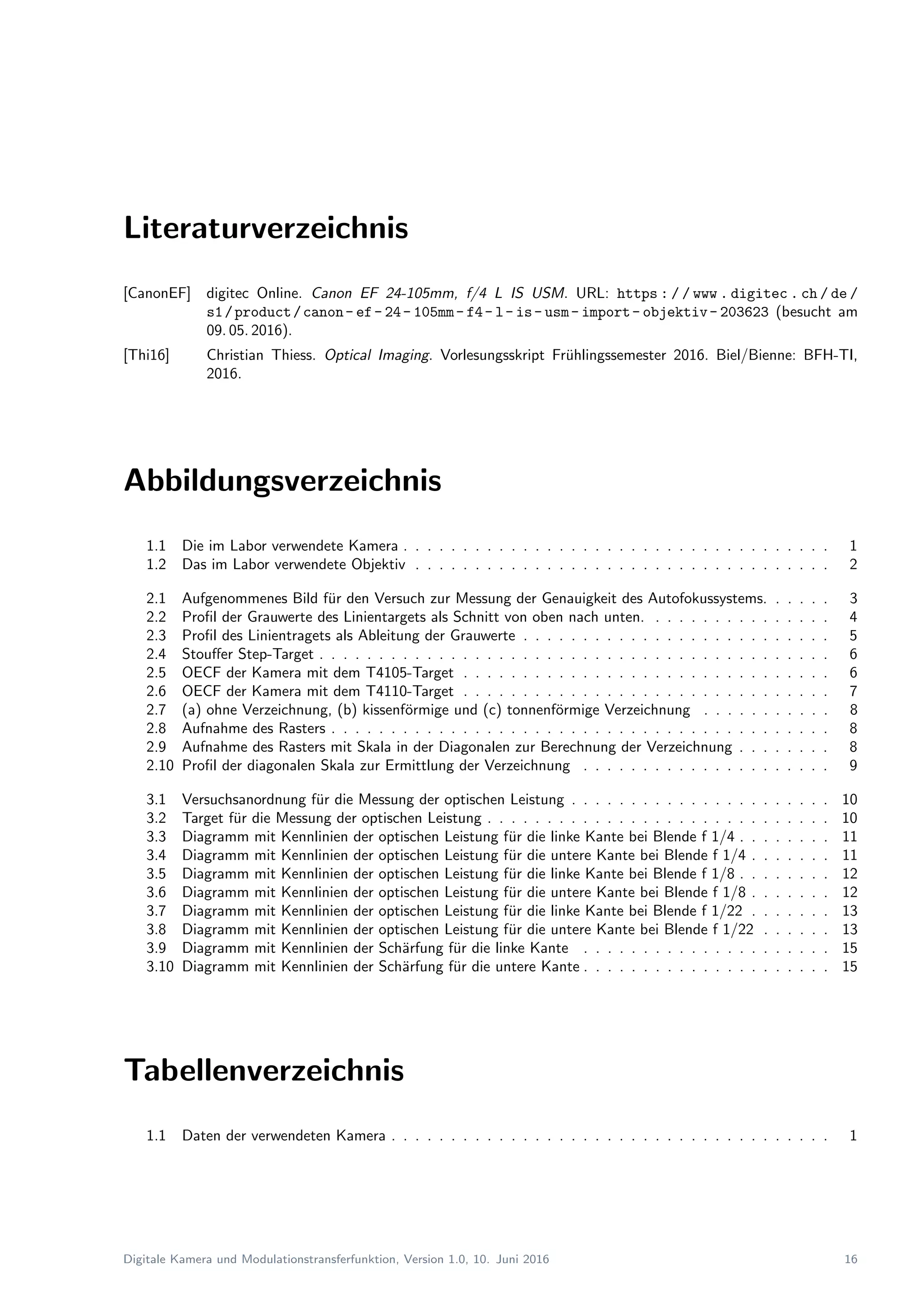 Literaturverzeichnis
[CanonEF] digitec Online. Canon EF 24-105mm, f/4 L IS USM. URL: https : / / www . digitec . ch / de /
s1/product/canon- ef- 24- 105mm- f4- l- is- usm- import- objektiv- 203623 (besucht am
09. 05. 2016).
[Thi16] Christian Thiess. Optical Imaging. Vorlesungsskript Fr¨uhlingssemester 2016. Biel/Bienne: BFH-TI,
2016.
Abbildungsverzeichnis
1.1 Die im Labor verwendete Kamera . . . . . . . . . . . . . . . . . . . . . . . . . . . . . . . . . . . . 1
1.2 Das im Labor verwendete Objektiv . . . . . . . . . . . . . . . . . . . . . . . . . . . . . . . . . . . 2
2.1 Aufgenommenes Bild f¨ur den Versuch zur Messung der Genauigkeit des Autofokussystems. . . . . . 3
2.2 Proﬁl der Grauwerte des Linientargets als Schnitt von oben nach unten. . . . . . . . . . . . . . . . 4
2.3 Proﬁl des Linientragets als Ableitung der Grauwerte . . . . . . . . . . . . . . . . . . . . . . . . . . 5
2.4 Stouﬀer Step-Target . . . . . . . . . . . . . . . . . . . . . . . . . . . . . . . . . . . . . . . . . . . 6
2.5 OECF der Kamera mit dem T4105-Target . . . . . . . . . . . . . . . . . . . . . . . . . . . . . . . 6
2.6 OECF der Kamera mit dem T4110-Target . . . . . . . . . . . . . . . . . . . . . . . . . . . . . . . 7
2.7 (a) ohne Verzeichnung, (b) kissenf¨ormige und (c) tonnenf¨ormige Verzeichnung . . . . . . . . . . . 8
2.8 Aufnahme des Rasters . . . . . . . . . . . . . . . . . . . . . . . . . . . . . . . . . . . . . . . . . . 8
2.9 Aufnahme des Rasters mit Skala in der Diagonalen zur Berechnung der Verzeichnung . . . . . . . . 8
2.10 Proﬁl der diagonalen Skala zur Ermittlung der Verzeichnung . . . . . . . . . . . . . . . . . . . . . 9
3.1 Versuchsanordnung f¨ur die Messung der optischen Leistung . . . . . . . . . . . . . . . . . . . . . . 10
3.2 Target f¨ur die Messung der optischen Leistung . . . . . . . . . . . . . . . . . . . . . . . . . . . . . 10
3.3 Diagramm mit Kennlinien der optischen Leistung f¨ur die linke Kante bei Blende f 1/4 . . . . . . . . 11
3.4 Diagramm mit Kennlinien der optischen Leistung f¨ur die untere Kante bei Blende f 1/4 . . . . . . . 11
3.5 Diagramm mit Kennlinien der optischen Leistung f¨ur die linke Kante bei Blende f 1/8 . . . . . . . . 12
3.6 Diagramm mit Kennlinien der optischen Leistung f¨ur die untere Kante bei Blende f 1/8 . . . . . . . 12
3.7 Diagramm mit Kennlinien der optischen Leistung f¨ur die linke Kante bei Blende f 1/22 . . . . . . . 13
3.8 Diagramm mit Kennlinien der optischen Leistung f¨ur die untere Kante bei Blende f 1/22 . . . . . . 13
3.9 Diagramm mit Kennlinien der Sch¨arfung f¨ur die linke Kante . . . . . . . . . . . . . . . . . . . . . 15
3.10 Diagramm mit Kennlinien der Sch¨arfung f¨ur die untere Kante . . . . . . . . . . . . . . . . . . . . . 15
Tabellenverzeichnis
1.1 Daten der verwendeten Kamera . . . . . . . . . . . . . . . . . . . . . . . . . . . . . . . . . . . . . 1
Digitale Kamera und Modulationstransferfunktion, Version 1.0, 10. Juni 2016 16
 