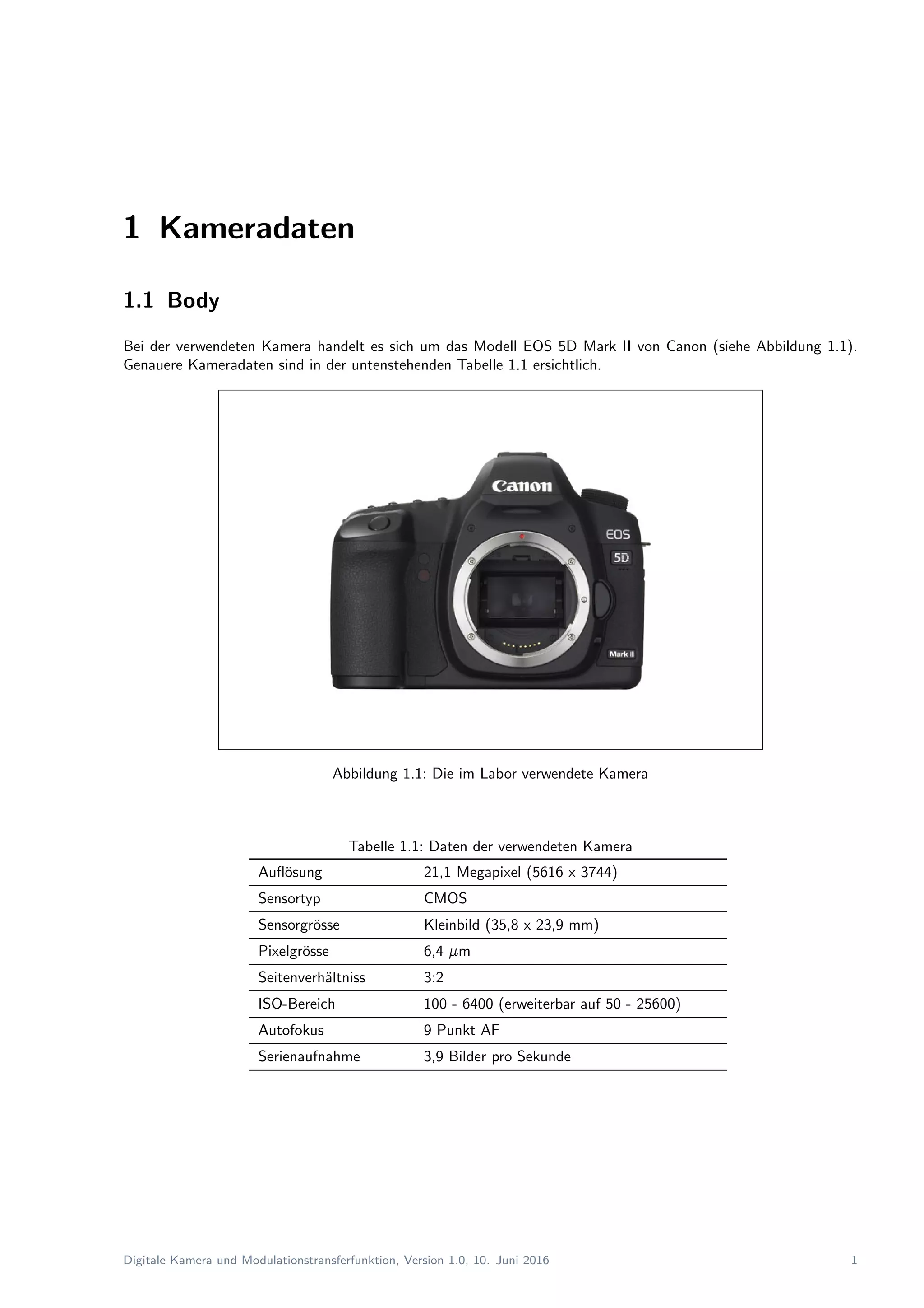 1 Kameradaten
1.1 Body
Bei der verwendeten Kamera handelt es sich um das Modell EOS 5D Mark II von Canon (siehe Abbildung 1.1).
Genauere Kameradaten sind in der untenstehenden Tabelle 1.1 ersichtlich.
Abbildung 1.1: Die im Labor verwendete Kamera
Tabelle 1.1: Daten der verwendeten Kamera
Auﬂ¨osung 21,1 Megapixel (5616 x 3744)
Sensortyp CMOS
Sensorgr¨osse Kleinbild (35,8 x 23,9 mm)
Pixelgr¨osse 6,4 µm
Seitenverh¨altniss 3:2
ISO-Bereich 100 - 6400 (erweiterbar auf 50 - 25600)
Autofokus 9 Punkt AF
Serienaufnahme 3,9 Bilder pro Sekunde
Digitale Kamera und Modulationstransferfunktion, Version 1.0, 10. Juni 2016 1
 