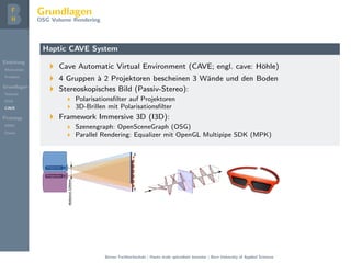 Einleitung
Motivation
Problem
Grundlagen
Volume
DVR
CAVE
Prototyp
DMD
Demo
Grundlagen
OSG Volume Rendering
Haptic CAVE System
Cave Automatic Virtual Environment (CAVE; engl. cave: H¨ohle)
4 Gruppen `a 2 Projektoren bescheinen 3 W¨ande und den Boden
Stereoskopisches Bild (Passiv-Stereo):
Polarisationsﬁlter auf Projektoren
3D-Brillen mit Polarisationsﬁlter
Framework Immersive 3D (I3D):
Szenengraph: OpenSceneGraph (OSG)
Parallel Rendering: Equalizer mit OpenGL Multipipe SDK (MPK)
Berner Fachhochschule | Haute ´ecole sp´ecialis´ee bernoise | Bern University of Applied Sciences
 