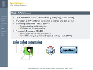 Einleitung
Motivation
Problem
Grundlagen
Volume
DVR
CAVE
Prototyp
DMD
Demo
Grundlagen
OSG Volume Rendering
Haptic CAVE System
Cave Automatic Virtual Environment (CAVE; engl. cave: H¨ohle)
4 Gruppen `a 2 Projektoren bescheinen 3 W¨ande und den Boden
Stereoskopisches Bild (Passiv-Stereo):
Polarisationsﬁlter auf Projektoren
3D-Brillen mit Polarisationsﬁlter
Framework Immersive 3D (I3D):
Szenengraph: OpenSceneGraph (OSG)
Parallel Rendering: Equalizer mit OpenGL Multipipe SDK (MPK)
Berner Fachhochschule | Haute ´ecole sp´ecialis´ee bernoise | Bern University of Applied Sciences
 