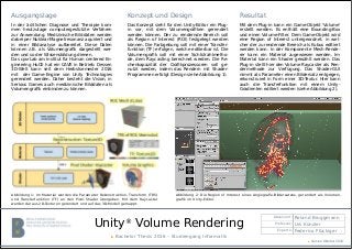 Unity®
Volume Rendering
Absolvent: Roland Bruggmann
Professor: Urs Künzler
Experte: Federico Flückiger
▶ Bachelor Thesis 2016 – Studiengang Informatik
Ausgangslage
In der ärztlichen Diagnose und Therapie kom-
men heutzutage computergestützte Verfahren
zur Anwendung. Medizinische Bilddaten werden
dabei per Nuklear-Magnetresonanz aquiriert und
in einer Bildanalyse aufbereitet. Diese Daten
können z.B. als Volumengrafik dargestellt wer-
den und so der Wissensbildung dienen.
Das cpvrLab am Institut für Human centered En-
gineering HuCE hat ein CAVE in Betrieb. Dessen
3D-Welt kann seit dem Herbstsemester 2016
mit der Game-Engine von Unity Technologies
gerendert werden. Daher besteht die Vision, in
Serious Games auch medizinische Bilddaten als
Volumengrafik einbinden zu können.
Resultat
Mit dem Plug-in kann ein Game-Objekt 'Volume'
erstellt werden. Es enthält eine Bounding-Box
und einen Volume-Filter. Dem Game-Objekt wird
eine Region of Interest untergeordnet, in wel-
cher der zu rendernde Bereich als Kubus editiert
werden kann. In der Komponente Mesh-Rende-
rer kann ein Material zugewiesen werden. Im
Material kann ein Shader gewählt werden. Das
Plug-in stellt hier den Volume Raycaster als Ren-
dermethode zur Verfügung. Das Shader-GUI
nimmt als Parameter einen Bildersatz entgegen,
rekonstruiert in Form einer 3D-Textur. Hier kann
auch die Transferfunktion mit einem Unity-
Gradienten editiert werden (siehe Abbildung 2).
Konzept und Design
Das Konzept sieht für den Unity-Editor ein Plug-
in vor, mit dem Volumengrafiken gerendert
werden können. Der zu rendernde Bereich soll
als Region of Interest (ROI) festgelegt werden
können. Die Farbgebung soll mit einer Transfer-
funktion (TF) erfolgen, welche editierbar ist. Die
Volumengrafik soll mit einer Sichtstrahlmetho-
de, dem Raycasting berechnet werden. Die Re-
chenkapazität der Grafikprozessoren soll ge-
nutzt werden, indem das Rendern mit Shader-
Programmen erfolgt (Design siehe Abbildung 1).
Abbildung 2: Die Region of Interest eines Angiografie-Bildersatzes, gerendert als Volumen-
grafik im Unity-Editor.
Abbildung 1: Im Material werden die Parameter Rekonstruktion, Transform (TRS)
und Transferfunktion (TF) an den Pixel-Shader übergeben. Mit dem Raycaster
werden daraus 2D-Texturen gerendert und auf das 3D-Modell gemappt.
▶ Version Oktober 2016
 