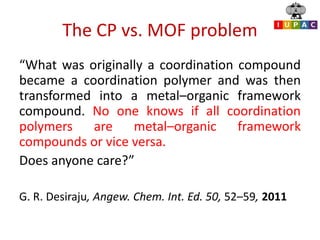 The CP vs. MOF problem
“What was originally a coordination compound
became a coordination polymer and was then
transformed into a metal–organic framework
compound. No one knows if all coordination
polymers are metal–organic framework
compounds or vice versa.
Does anyone care?”
G. R. Desiraju, Angew. Chem. Int. Ed. 50, 52–59, 2011
 