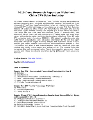 2010 Deep Research Report on Global and
China CPV Solar Industry
2010 Deep Research Report on Global and China CPV Solar Industry was professional
and depth research report on global and China CPV industry. This report has firstly
introduced CPV definition classification industry chain etc relation information. Then
introduced CPV module technology and manufacturing process. And then Summary
statistics of Global and China major CPV manufacturers 2008-2014 CPV capacity
production supply demand shortage and regional (US Europe China etc) Product
Type (High Rate Low Rate CPV) Manufacturers (global 27 manufacturers) CPV
production Market Share and also introduced CPV selling price cost profit profit
margin and production value. And then also introduced global and China 27 major
CPV companies basic information, 2008-2014 CPV capacity production price cost
profit margin and production value etc details information. In the end, this report
introduced CPV system project feasibility analysis and investment return analysis.
And also give related research conclusions and development trend analysis of China
CPV industry. In a word, it was a depth research report on Global and China CPV
industry. And thanks to the support and assistance from CPV industry chain (CPV
companies Solar cell companies tracker Fresnel Lens suppliers government related
agencies etc) related experts and enterprises during QYResearch Team survey and
interview.
Original Source: CPV Solar Industry
Buy Now: Market Research
Table of Contents
Chapter One CPV (Concentrated Photovoltaic) Industry Overview 1
1.1 Definition 1
1.2 Classification 1
1.2.1 Concentrated Photovoltaic Classification by Technology 1
1.2.2 CPV Classification by Concentrated Method 1
1.2.3 CPV Classification by Concentrated Strength 2
1.3 CPV Solar Energy Advantages 2
Chapter Two CPV Module Technology Analysis 3
2.1 PV Module 3
2.2 Sun Tracking Module 5
2.3 Cooling Module 8
Chapter Three CPV Systems Production Supply Sales Demand Market Status
and Forecast 2010-2014 9
3.1 CPV Systems Production Overview 9
3.2 CPV Regional Market Share Analysis 15
3.3 Global and China CPV Productions 19
3.4 Global and China CPV Demand 20
3.5 2009-2014 Global CPV Systems Cost Price Production Value Profit Margin 27
 