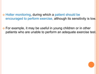  Holter monitoring, during which a patient should be
encouraged to perform exercise, although its sensitivity is low.
 For example, it may be useful in young children or in other
patients who are unable to perform an adequate exercise test.
 